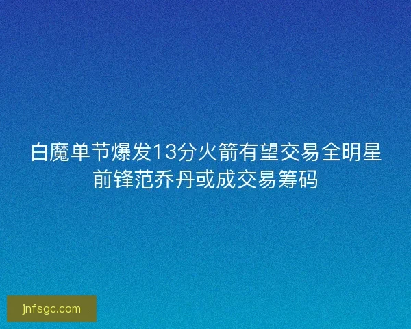 白魔单节爆发13分火箭有望交易全明星前锋范乔丹或成交易筹码