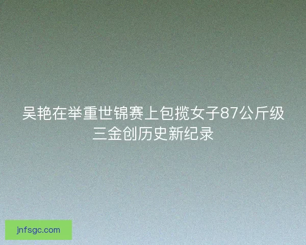吴艳在举重世锦赛上包揽女子87公斤级三金创历史新纪录