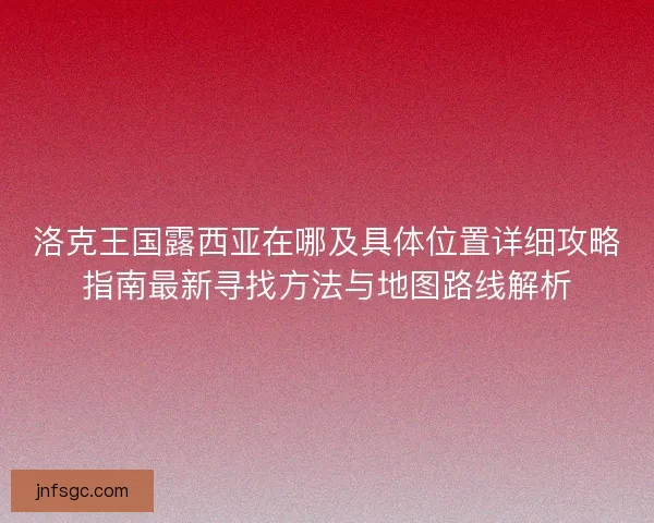 洛克王国露西亚在哪及具体位置详细攻略指南最新寻找方法与地图路线解析