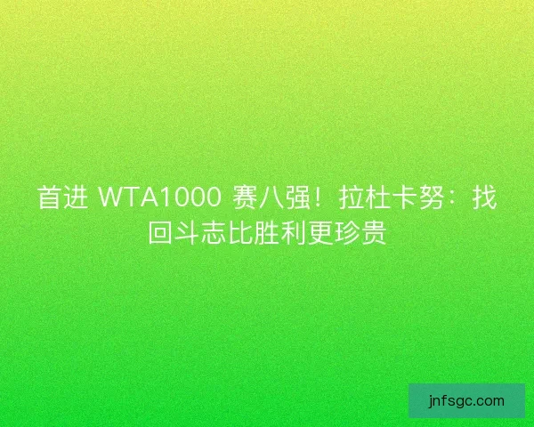首进 WTA1000 赛八强！拉杜卡努：找回斗志比胜利更珍贵