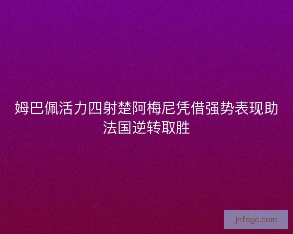 姆巴佩活力四射楚阿梅尼凭借强势表现助法国逆转取胜