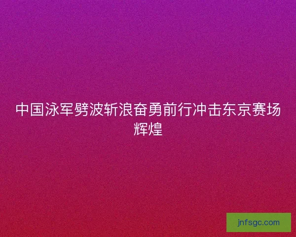 中国泳军劈波斩浪奋勇前行冲击东京赛场辉煌