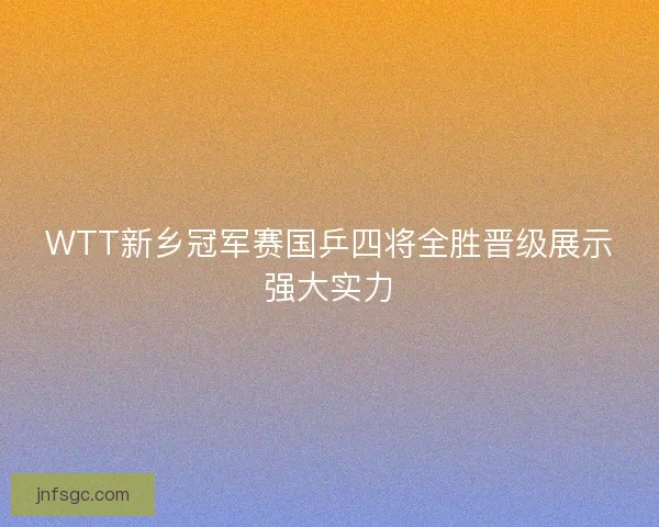 WTT新乡冠军赛国乒四将全胜晋级展示强大实力