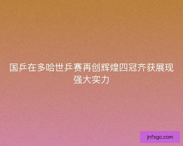 国乒在多哈世乒赛再创辉煌四冠齐获展现强大实力