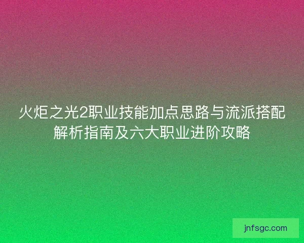 火炬之光2职业技能加点思路与流派搭配解析指南及六大职业进阶攻略