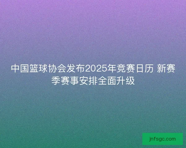 中国篮球协会发布2025年竞赛日历 新赛季赛事安排全面升级