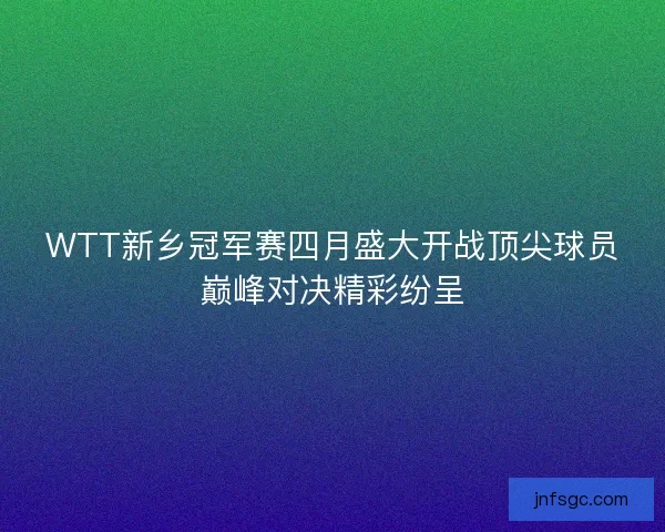 WTT新乡冠军赛四月盛大开战顶尖球员巅峰对决精彩纷呈