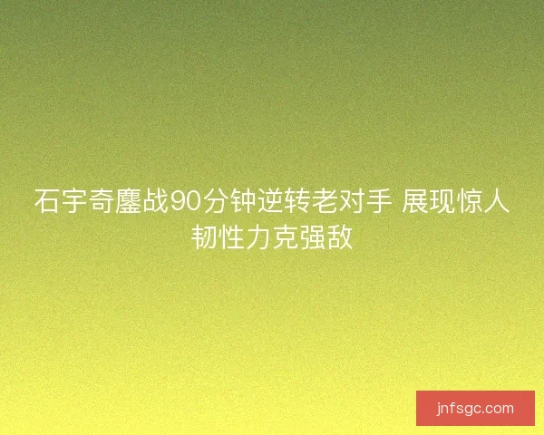 石宇奇鏖战90分钟逆转老对手 展现惊人韧性力克强敌