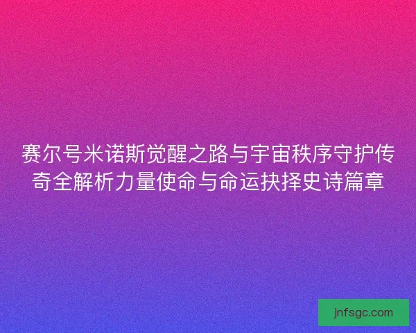 赛尔号米诺斯觉醒之路与宇宙秩序守护传奇全解析力量使命与命运抉择史诗篇章