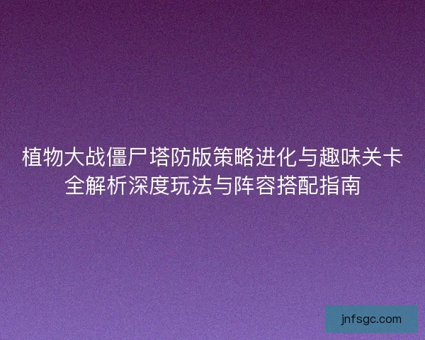 植物大战僵尸塔防版策略进化与趣味关卡全解析深度玩法与阵容搭配指南